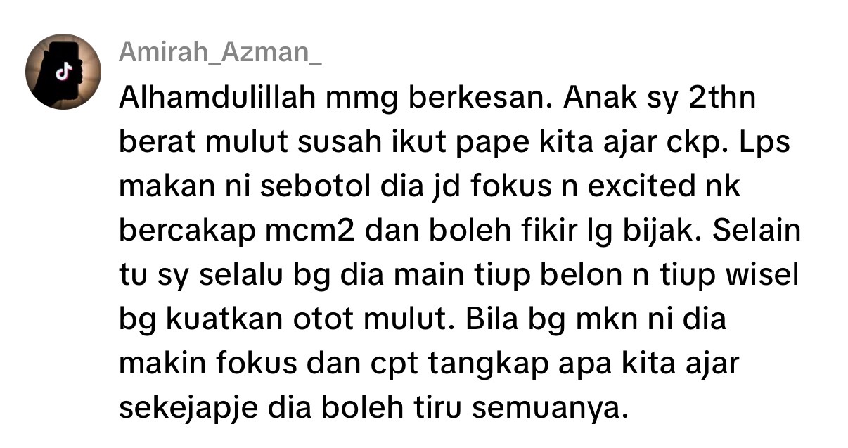 Alhamdulillah mmg berkesan. Anak sy 2thn berat mulut susah ikut pape kita ajar ckp. Lps makan ni sebotol dia jd fokus n excited nk bercakap mcm2 dan boleh fikir lg bijak. Selain tu sy selalu bg dia main tiup belon n tiup wisel bg kuatkan otot mulut. Bila bg mkn ni dia makin fokus dan cpt tangkap apa kita ajar sekejapje dia boleh tiru semuanya.